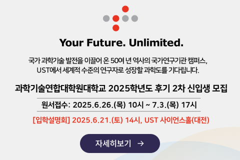 Your Future. Unlimited.
국가 과학기술 발전을 이끌어 온 50여 년 역사의 국가연구기관 캠퍼스, UST에서 세계적 수준의 연구자로 성장할 과학도를 기다립니다.
과학기술연합대학원대학교 2025학년도 후기 2차 신입생 모집
원서접수: 2025.6.26.(목) 10시~7.3.(목) 17시
[입학설명회] 2025.6.21.(토) 14시, UST 사이언스홀(대전)