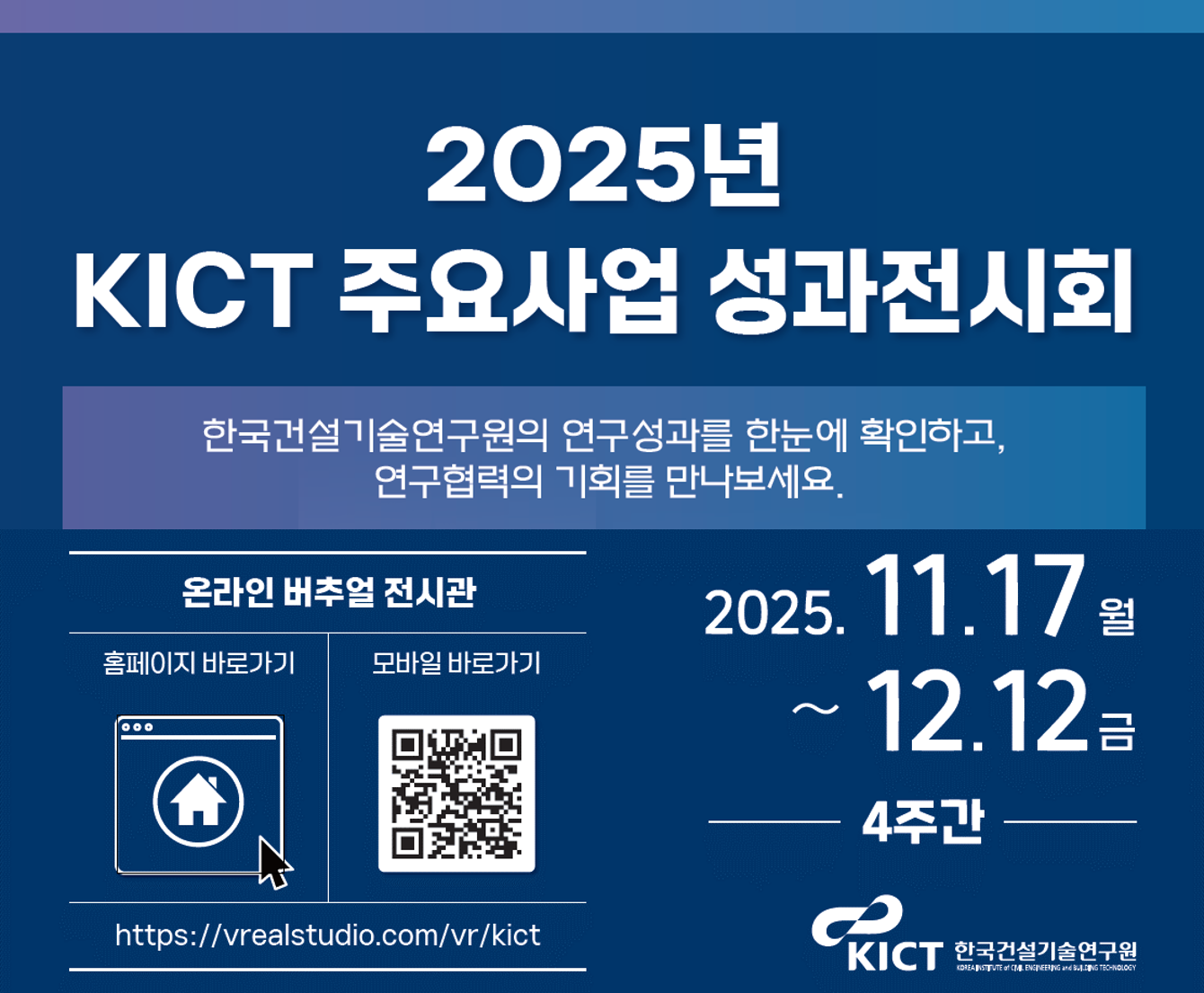2025년 KICT 주요사업 성과전시회, 한국건설기술연구원의 연구성과를 한눈에 확인하고, 연구협력의 기회를 만나보세요. 온라인 버추얼 전시관 확인하기, 2025년 11월 17일 월요일부터 12월 12일 금요일까지, 4주간
